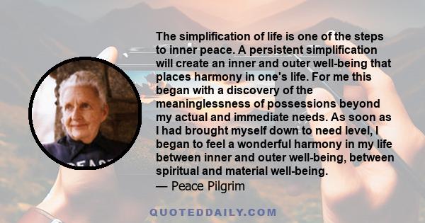 The simplification of life is one of the steps to inner peace. A persistent simplification will create an inner and outer well-being that places harmony in one's life. For me this began with a discovery of the