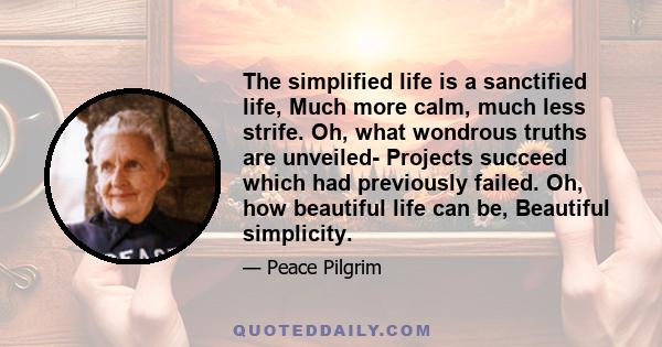 The simplified life is a sanctified life, Much more calm, much less strife. Oh, what wondrous truths are unveiled- Projects succeed which had previously failed. Oh, how beautiful life can be, Beautiful simplicity.