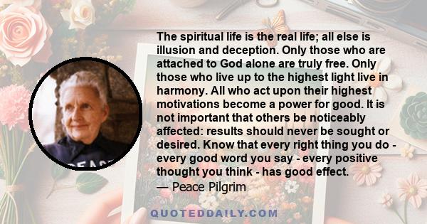 The spiritual life is the real life; all else is illusion and deception. Only those who are attached to God alone are truly free. Only those who live up to the highest light live in harmony. All who act upon their