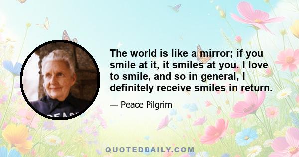 The world is like a mirror; if you smile at it, it smiles at you. I love to smile, and so in general, I definitely receive smiles in return.