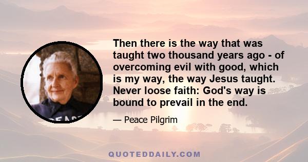 Then there is the way that was taught two thousand years ago - of overcoming evil with good, which is my way, the way Jesus taught. Never loose faith: God's way is bound to prevail in the end.