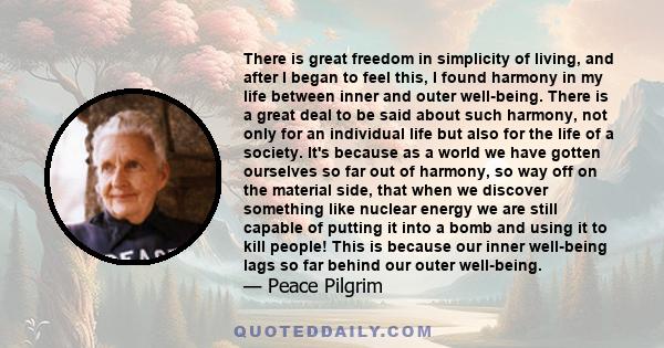 There is great freedom in simplicity of living, and after I began to feel this, I found harmony in my life between inner and outer well-being. There is a great deal to be said about such harmony, not only for an