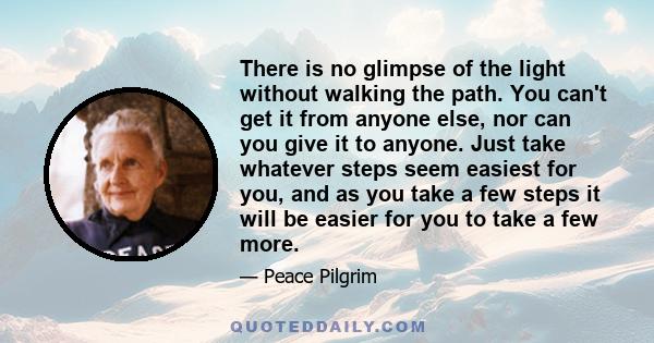 There is no glimpse of the light without walking the path. You can't get it from anyone else, nor can you give it to anyone. Just take whatever steps seem easiest for you, and as you take a few steps it will be easier