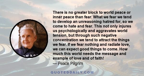 There is no greater block to world peace or inner peace than fear. What we fear we tend to develop an unreasoning hatred for, so we come to hate and fear. This not only injures us psychologically and aggravates world