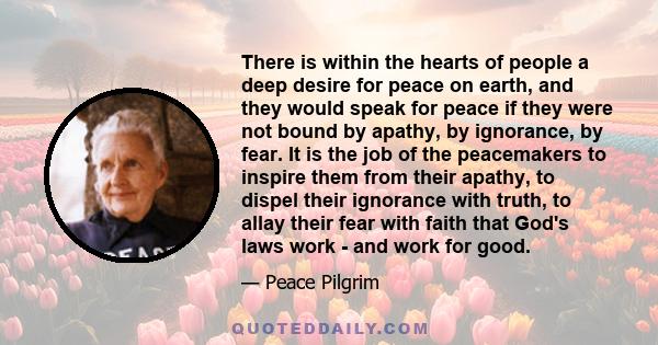 There is within the hearts of people a deep desire for peace on earth, and they would speak for peace if they were not bound by apathy, by ignorance, by fear. It is the job of the peacemakers to inspire them from their