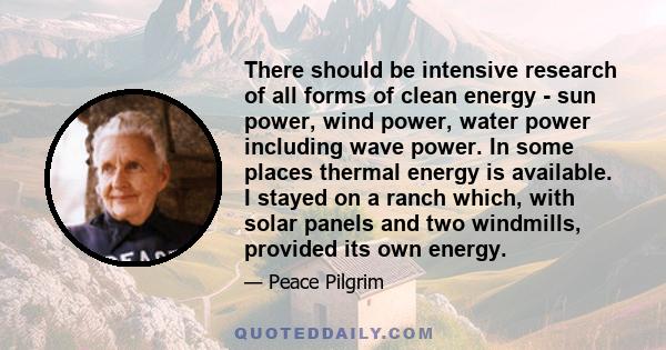 There should be intensive research of all forms of clean energy - sun power, wind power, water power including wave power. In some places thermal energy is available. I stayed on a ranch which, with solar panels and two 