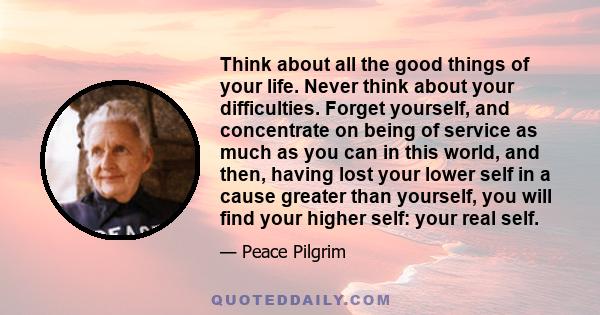 Think about all the good things of your life. Never think about your difficulties. Forget yourself, and concentrate on being of service as much as you can in this world, and then, having lost your lower self in a cause