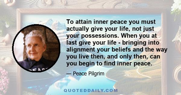 To attain inner peace you must actually give your life, not just your possessions. When you at last give your life - bringing into alignment your beliefs and the way you live then, and only then, can you begin to find