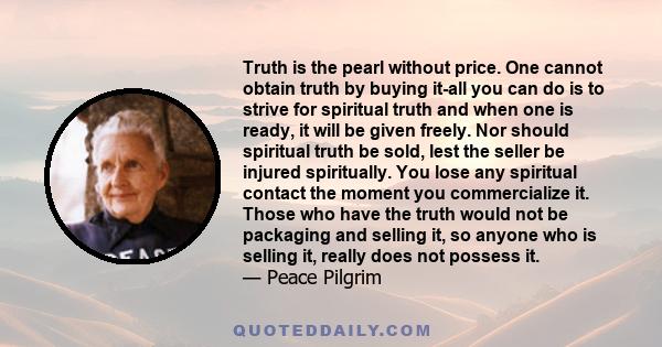 Truth is the pearl without price. One cannot obtain truth by buying it-all you can do is to strive for spiritual truth and when one is ready, it will be given freely. Nor should spiritual truth be sold, lest the seller