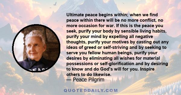 Ultimate peace begins within; when we find peace within there will be no more conflict, no more occasion for war. If this is the peace you seek, purify your body by sensible living habits, purify your mind by expelling