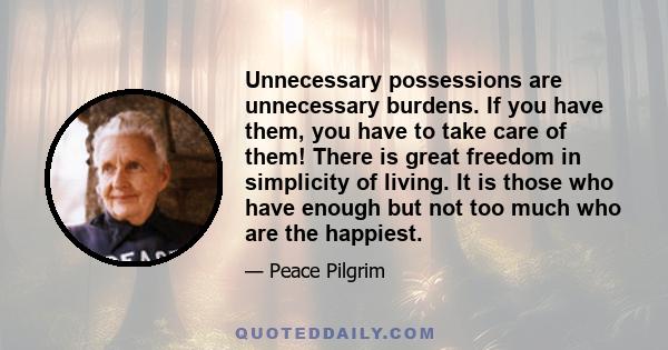 Unnecessary possessions are unnecessary burdens. If you have them, you have to take care of them! There is great freedom in simplicity of living. It is those who have enough but not too much who are the happiest.