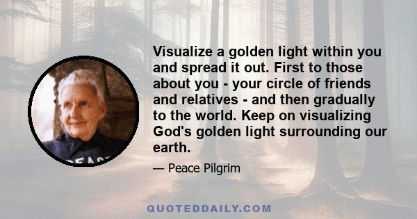 Visualize a golden light within you and spread it out. First to those about you - your circle of friends and relatives - and then gradually to the world. Keep on visualizing God's golden light surrounding our earth.