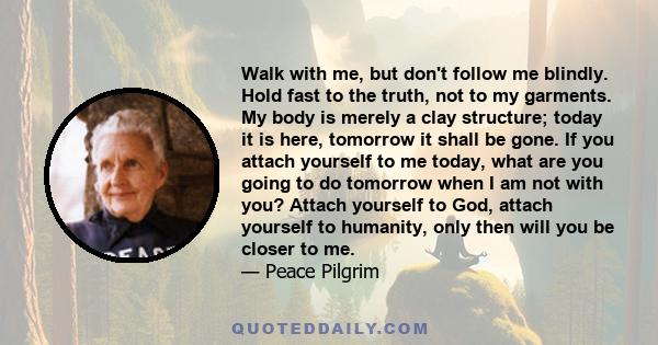 Walk with me, but don't follow me blindly. Hold fast to the truth, not to my garments. My body is merely a clay structure; today it is here, tomorrow it shall be gone. If you attach yourself to me today, what are you