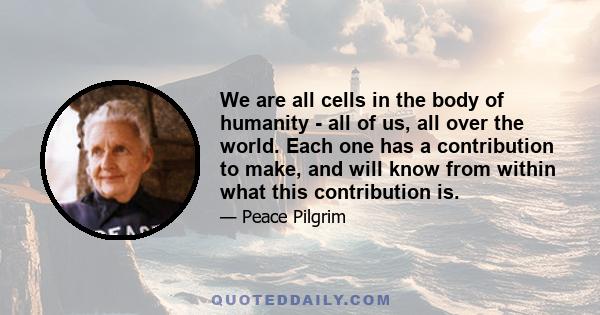 We are all cells in the body of humanity - all of us, all over the world. Each one has a contribution to make, and will know from within what this contribution is.