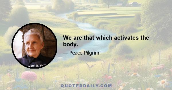 We are that which activates the body.