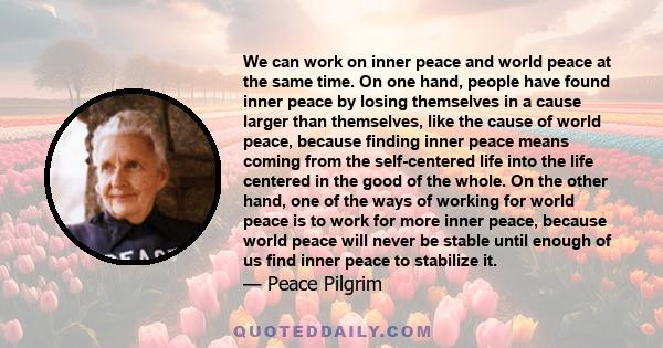 We can work on inner peace and world peace at the same time. On one hand, people have found inner peace by losing themselves in a cause larger than themselves, like the cause of world peace, because finding inner peace