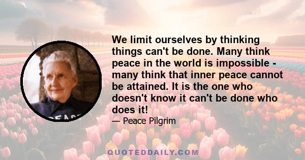 We limit ourselves by thinking things can't be done. Many think peace in the world is impossible - many think that inner peace cannot be attained. It is the one who doesn't know it can't be done who does it!