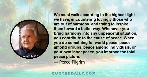 We must walk according to the highest light we have, encountering lovingly those who are out of harmony, and trying to inspire them toward a better way. Whenever you bring harmony into any unpeaceful situation, you