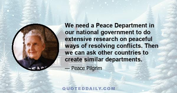 We need a Peace Department in our national government to do extensive research on peaceful ways of resolving conflicts. Then we can ask other countries to create similar departments.