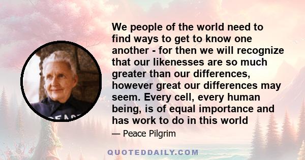 We people of the world need to find ways to get to know one another - for then we will recognize that our likenesses are so much greater than our differences, however great our differences may seem. Every cell, every