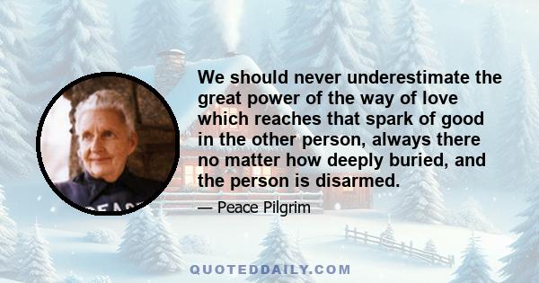 We should never underestimate the great power of the way of love which reaches that spark of good in the other person, always there no matter how deeply buried, and the person is disarmed.