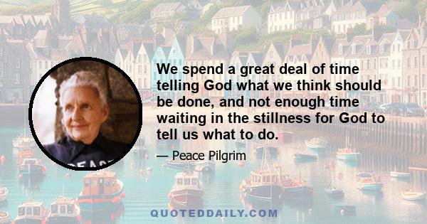 We spend a great deal of time telling God what we think should be done, and not enough time waiting in the stillness for God to tell us what to do.