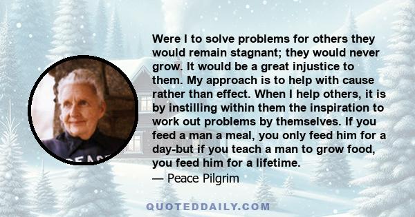 Were I to solve problems for others they would remain stagnant; they would never grow. It would be a great injustice to them. My approach is to help with cause rather than effect. When I help others, it is by instilling 