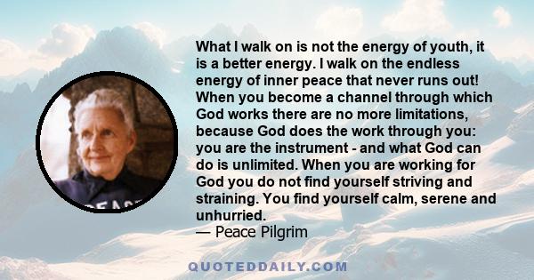 What I walk on is not the energy of youth, it is a better energy. I walk on the endless energy of inner peace that never runs out! When you become a channel through which God works there are no more limitations, because 