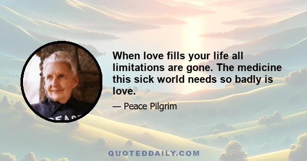 When love fills your life all limitations are gone. The medicine this sick world needs so badly is love.