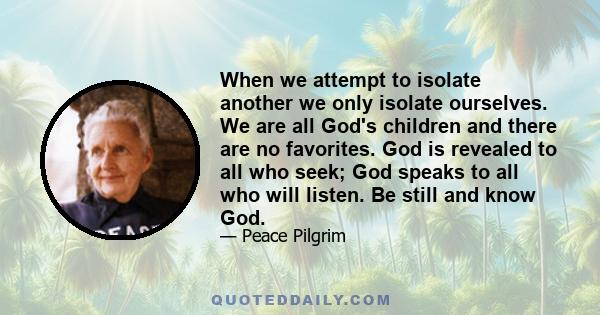 When we attempt to isolate another we only isolate ourselves. We are all God's children and there are no favorites. God is revealed to all who seek; God speaks to all who will listen. Be still and know God.