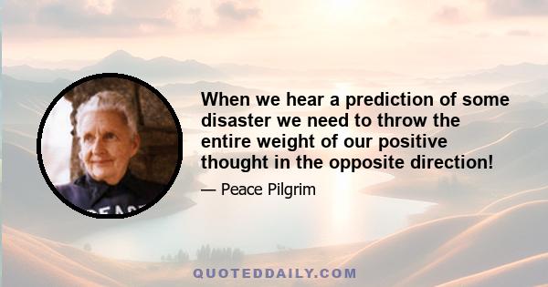 When we hear a prediction of some disaster we need to throw the entire weight of our positive thought in the opposite direction!