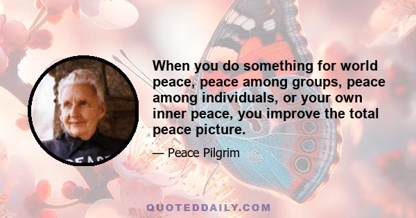 When you do something for world peace, peace among groups, peace among individuals, or your own inner peace, you improve the total peace picture.