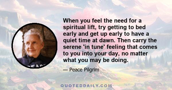 When you feel the need for a spiritual lift, try getting to bed early and get up early to have a quiet time at dawn. Then carry the serene 'in tune' feeling that comes to you into your day, no matter what you may be