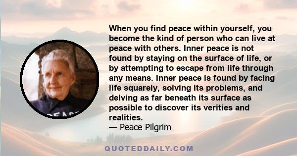 When you find peace within yourself, you become the kind of person who can live at peace with others. Inner peace is not found by staying on the surface of life, or by attempting to escape from life through any means.