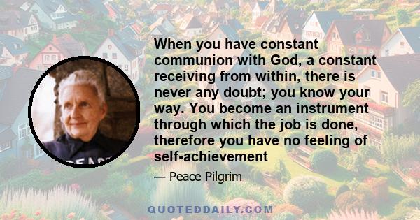 When you have constant communion with God, a constant receiving from within, there is never any doubt; you know your way. You become an instrument through which the job is done, therefore you have no feeling of