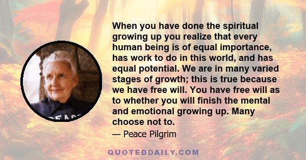 When you have done the spiritual growing up you realize that every human being is of equal importance, has work to do in this world, and has equal potential. We are in many varied stages of growth; this is true because