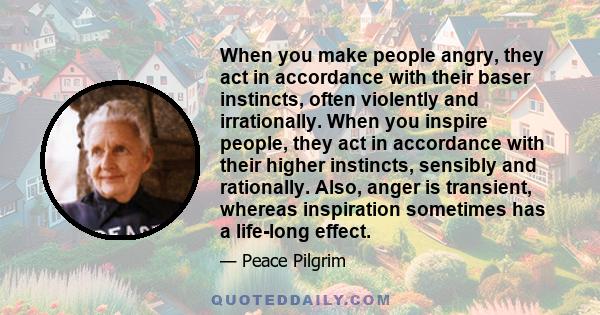 When you make people angry, they act in accordance with their baser instincts, often violently and irrationally. When you inspire people, they act in accordance with their higher instincts, sensibly and rationally.