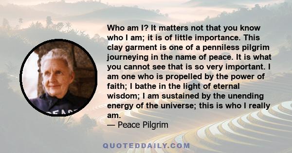 Who am I? It matters not that you know who I am; it is of little importance. This clay garment is one of a penniless pilgrim journeying in the name of peace. It is what you cannot see that is so very important. I am one 