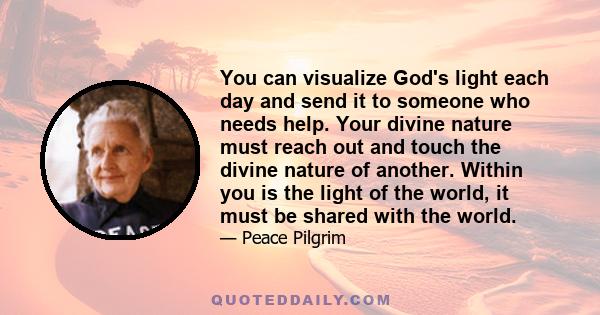 You can visualize God's light each day and send it to someone who needs help. Your divine nature must reach out and touch the divine nature of another. Within you is the light of the world, it must be shared with the