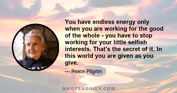 You have endless energy only when you are working for the good of the whole - you have to stop working for your little selfish interests. That's the secret of it. In this world you are given as you give.