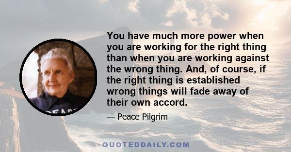 You have much more power when you are working for the right thing than when you are working against the wrong thing. And, of course, if the right thing is established wrong things will fade away of their own accord.