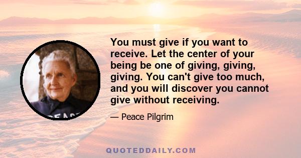 You must give if you want to receive. Let the center of your being be one of giving, giving, giving. You can't give too much, and you will discover you cannot give without receiving.