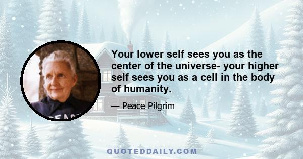 Your lower self sees you as the center of the universe- your higher self sees you as a cell in the body of humanity.