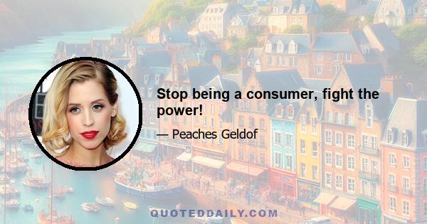 Stop being a consumer, fight the power!