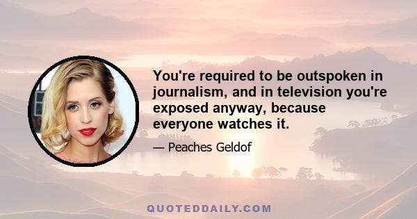 You're required to be outspoken in journalism, and in television you're exposed anyway, because everyone watches it.