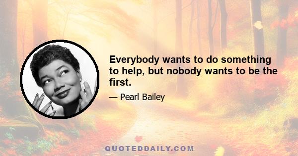 Everybody wants to do something to help, but nobody wants to be the first.