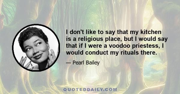 I don't like to say that my kitchen is a religious place, but I would say that if I were a voodoo priestess, I would conduct my rituals there.