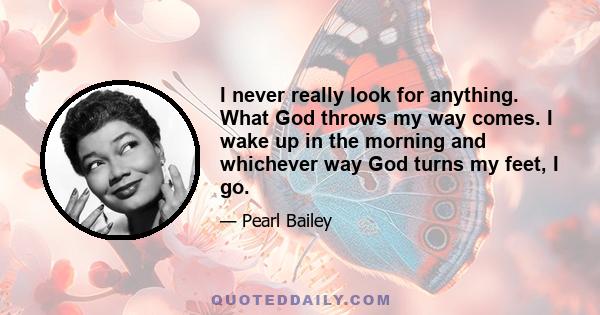 I never really look for anything. What God throws my way comes. I wake up in the morning and whichever way God turns my feet, I go.