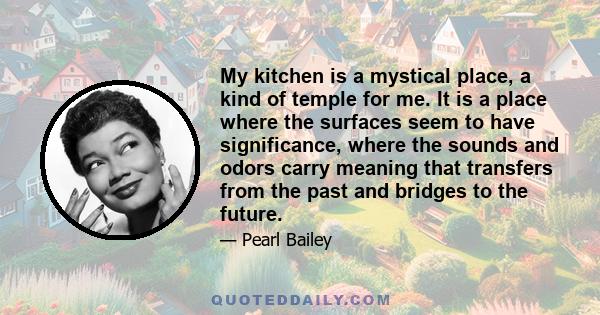 My kitchen is a mystical place, a kind of temple for me. It is a place where the surfaces seem to have significance, where the sounds and odors carry meaning that transfers from the past and bridges to the future.