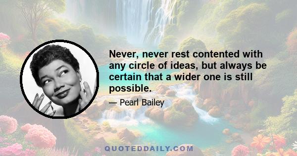 Never, never rest contented with any circle of ideas, but always be certain that a wider one is still possible.